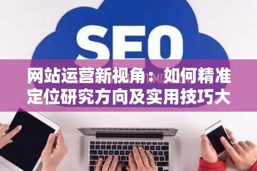 网站运营新视角：如何精准定位研究方向及实用技巧大放送